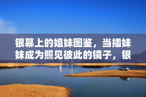 银幕上的姐妹图鉴,当插妹妹成为照见彼此的镜子,银幕姐妹图鉴,插妹妹成为彼此的镜子 银幕上的姐妹图鉴,当插妹妹成为照见彼此的镜子,银幕姐妹图鉴,插妹妹成为彼此的镜子