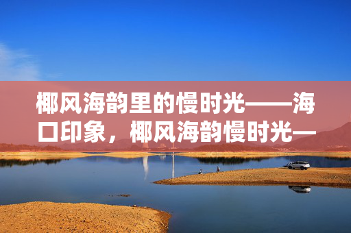椰风海韵里的慢时光——海口印象,椰风海韵慢时光——海口印象 椰风海韵里的慢时光——海口印象,椰风海韵慢时光——海口印象