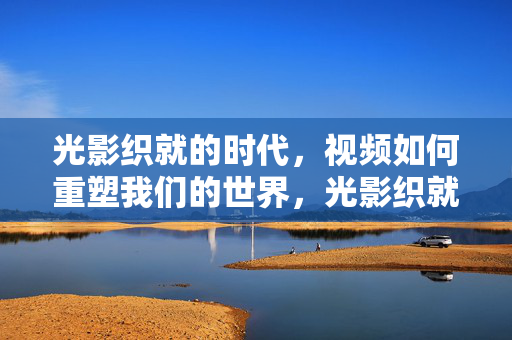 光影织就的时代,视频如何重塑我们的世界,光影织就的时代,视频重塑我们的世界 光影织就的时代,视频如何重塑我们的世界,光影织就的时代,视频重塑我们的世界