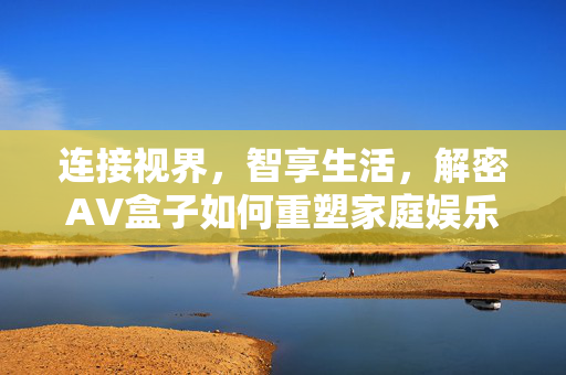连接视界,智享生活,解密AV盒子如何重塑家庭娱乐中心,连接视界,智享生活,AV盒子重塑家庭娱乐中心 连接视界,智享生活,解密AV盒子如何重塑家庭娱乐中心,连接视界,智享生活,AV盒子重塑家庭娱乐中心
