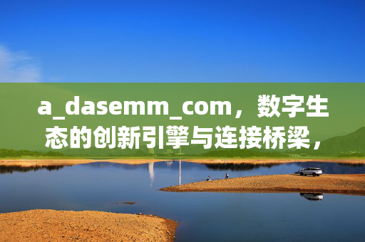 a_dasemm_com,数字生态的创新引擎与连接桥梁,a_dasemm_com,数字生态的创新引擎与连接桥梁 a_dasemm_com,数字生态的创新引擎与连接桥梁,a_dasemm_com,数字生态的创新引擎与连接桥梁