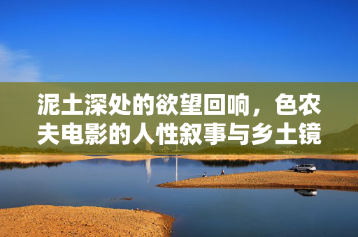 泥土深处的欲望回响,色农夫电影的人性叙事与乡土镜像,泥土深处的欲望回响,色农夫电影的人性叙事与乡土镜像 泥土深处的欲望回响,色农夫电影的人性叙事与乡土镜像,泥土深处的欲望回响,色农夫电影的人性叙事与乡土镜像