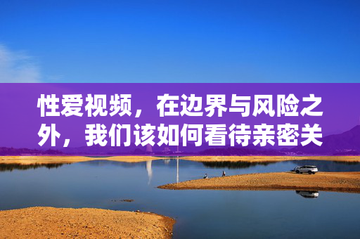 性爱视频,在边界与风险之外,我们该如何看待亲密关系的表达?亲密关系的表达之问,性爱视频的边界与风险 性爱视频,在边界与风险之外,我们该如何看待亲密关系的表达?亲密关系的表达之问,性爱视频的边界与风险