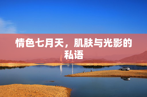 情色七月天,肌肤与光影的私语 情色七月天,肌肤与光影的私语