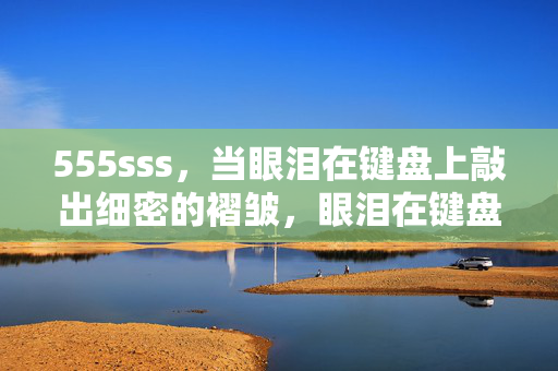 555sss,当眼泪在键盘上敲出细密的褶皱,眼泪在键盘上敲出细密的褶皱 555sss,当眼泪在键盘上敲出细密的褶皱,眼泪在键盘上敲出细密的褶皱