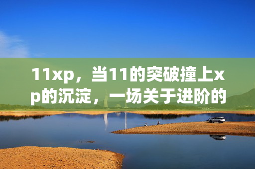 11xp,当11的突破撞上xp的沉淀,一场关于进阶的哲学,11xp,当突破撞上沉淀的进阶哲学 11xp,当11的突破撞上xp的沉淀,一场关于进阶的哲学,11xp,当突破撞上沉淀的进阶哲学