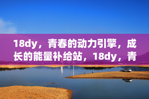 18dy,青春的动力引擎,成长的能量补给站,18dy,青春动力·成长能量站 18dy,青春的动力引擎,成长的能量补给站,18dy,青春动力·成长能量站