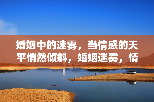 婚姻中的迷雾,当情感的天平悄然倾斜,婚姻迷雾,情感天平悄然倾斜 婚姻中的迷雾,当情感的天平悄然倾斜,婚姻迷雾,情感天平悄然倾斜