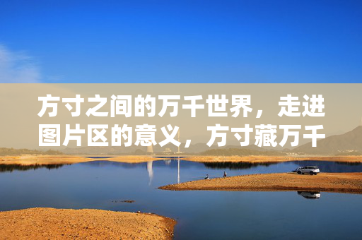 方寸之间的万千世界,走进图片区的意义,方寸藏万千,走进图片区的意义 方寸之间的万千世界,走进图片区的意义,方寸藏万千,走进图片区的意义