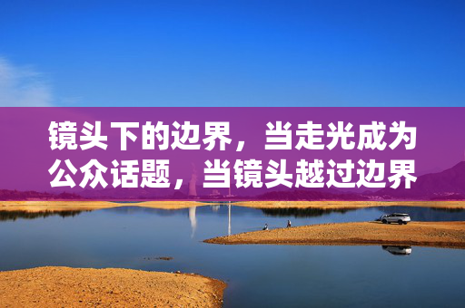 镜头下的边界,当走光成为公众话题,当镜头越过边界,走光成为公众话题 镜头下的边界,当走光成为公众话题,当镜头越过边界,走光成为公众话题