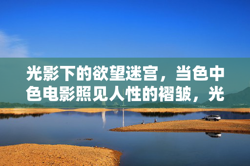 光影下的欲望迷宫，当色中色电影照见人性的褶皱，光影欲望迷宫，色中色电影照见人性褶皱