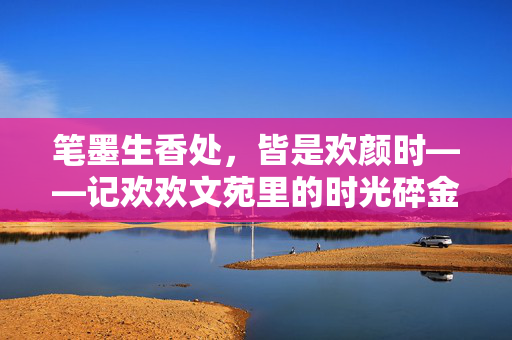 笔墨生香处,皆是欢颜时——记欢欢文苑里的时光碎金,欢欢文苑,笔墨生香处,时光皆欢颜 笔墨生香处,皆是欢颜时——记欢欢文苑里的时光碎金,欢欢文苑,笔墨生香处,时光皆欢颜