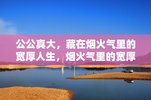 公公真大,藏在烟火气里的宽厚人生,烟火气里的宽厚公公 公公真大,藏在烟火气里的宽厚人生,烟火气里的宽厚公公