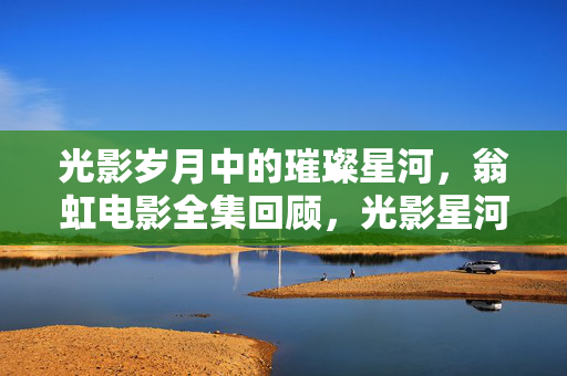 光影岁月中的璀璨星河,翁虹电影全集回顾,光影星河,翁虹电影全集回顾 光影岁月中的璀璨星河,翁虹电影全集回顾,光影星河,翁虹电影全集回顾