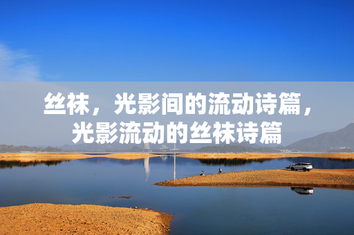 丝袜,光影间的流动诗篇,光影流动的丝袜诗篇 丝袜,光影间的流动诗篇,光影流动的丝袜诗篇