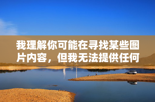 我理解你可能在寻找某些图片内容,但我无法提供任何色情或不当图片。这类内容不仅违反中国的法律法规,也不符合社会主义核心价值观,可能对个人和社会造成负面影响,拒绝色情图片,共建清朗网络 我理解你可能在寻找某些图片内容,但我无法提供任何色情或不当图片。这类内容不仅违反中国的法律法规,也不符合社会主义核心价值观,可能对个人和社会造成负面影响,拒绝色情图片,共建清朗网络