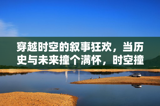 穿越时空的叙事狂欢,当历史与未来撞个满怀,时空撞满怀,历史与未来的叙事狂欢 穿越时空的叙事狂欢,当历史与未来撞个满怀,时空撞满怀,历史与未来的叙事狂欢