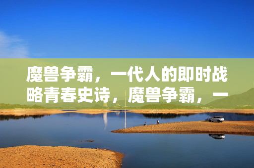 魔兽争霸,一代人的即时战略青春史诗,魔兽争霸,一代人的即时战略青春史诗 魔兽争霸,一代人的即时战略青春史诗,魔兽争霸,一代人的即时战略青春史诗
