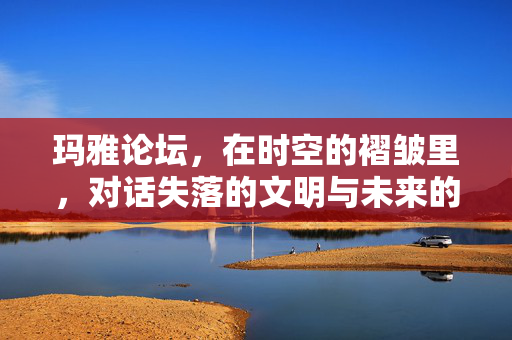 玛雅论坛,在时空的褶皱里,对话失落的文明与未来的可能 玛雅论坛,在时空的褶皱里,对话失落的文明与未来的可能