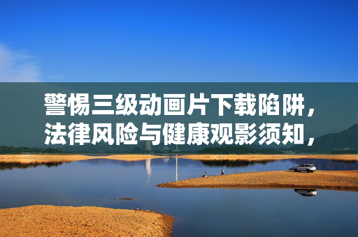 警惕三级动画片下载陷阱,法律风险与健康观影须知,警惕三级动画片下载陷阱,法律风险与健康观影须知 警惕三级动画片下载陷阱,法律风险与健康观影须知,警惕三级动画片下载陷阱,法律风险与健康观影须知