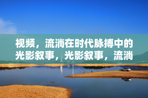 视频,流淌在时代脉搏中的光影叙事,光影叙事,流淌的时代脉动 视频,流淌在时代脉搏中的光影叙事,光影叙事,流淌的时代脉动