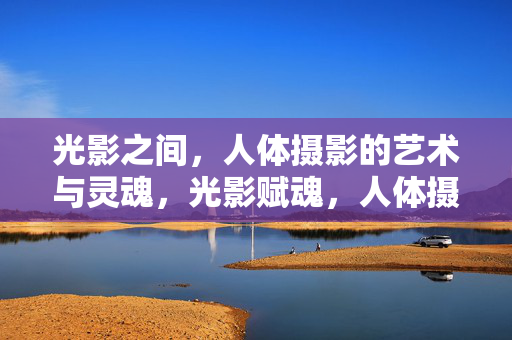 光影之间,人体摄影的艺术与灵魂,光影赋魂,人体摄影的艺术之境 光影之间,人体摄影的艺术与灵魂,光影赋魂,人体摄影的艺术之境