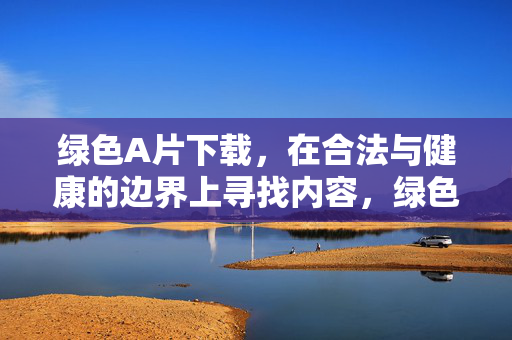 绿色A片下载,在合法与健康的边界上寻找内容,绿色A片下载,合法与健康的边界探寻 绿色A片下载,在合法与健康的边界上寻找内容,绿色A片下载,合法与健康的边界探寻