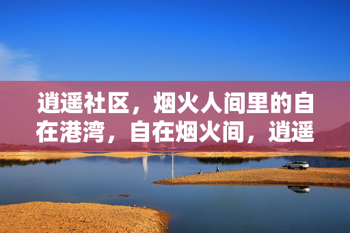 逍遥社区，烟火人间里的自在港湾，自在烟火间，逍遥社区港湾