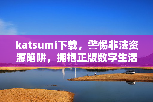katsumi下载,警惕非法资源陷阱,拥抱正版数字生活 katsumi下载,警惕非法资源陷阱,拥抱正版数字生活