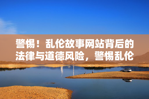 警惕!乱伦故事网站背后的法律与道德风险,警惕乱伦故事网站的法律与道德风险 警惕!乱伦故事网站背后的法律与道德风险,警惕乱伦故事网站的法律与道德风险
