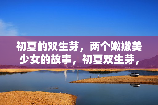 初夏的双生芽,两个嫩嫩美少女的故事,初夏双生芽,两个嫩芽少女的故事 初夏的双生芽,两个嫩嫩美少女的故事,初夏双生芽,两个嫩芽少女的故事