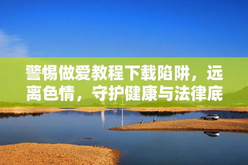警惕做爱教程下载陷阱，远离色情，守护健康与法律底线