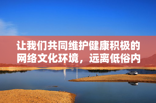 让我们共同维护健康积极的网络文化环境,远离低俗内容,一同感受武侠文学中真善美的力量,武侠真善美,网络文化清朗之基 让我们共同维护健康积极的网络文化环境,远离低俗内容,一同感受武侠文学中真善美的力量,武侠真善美,网络文化清朗之基