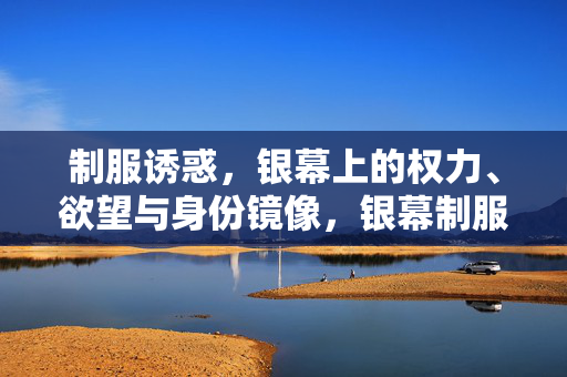 制服诱惑,银幕上的权力、欲望与身份镜像,银幕制服,权力、欲望与身份的镜像 制服诱惑,银幕上的权力、欲望与身份镜像,银幕制服,权力、欲望与身份的镜像