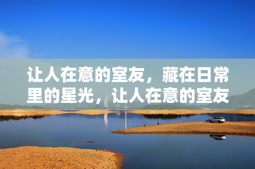 让人在意的室友,藏在日常里的星光,让人在意的室友,日常藏星光 让人在意的室友,藏在日常里的星光,让人在意的室友,日常藏星光