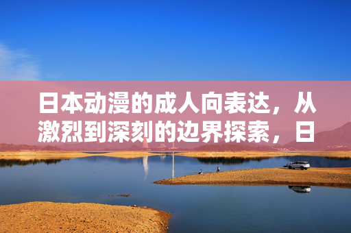 日本动漫的成人向表达,从激烈到深刻的边界探索,日本动漫成人向表达的边界探索,从激烈到深刻 日本动漫的成人向表达,从激烈到深刻的边界探索,日本动漫成人向表达的边界探索,从激烈到深刻