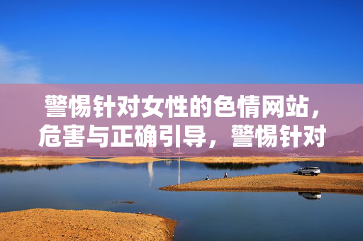 警惕针对女性的色情网站,危害与正确引导,警惕针对女性的色情网站,危害剖析与正确引导 警惕针对女性的色情网站,危害与正确引导,警惕针对女性的色情网站,危害剖析与正确引导