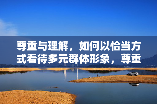 尊重与理解，如何以恰当方式看待多元群体形象，尊重理解，恰当看待多元群体形象