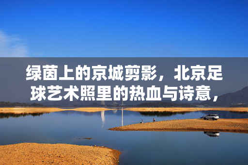 绿茵上的京城剪影,北京足球艺术照里的热血与诗意,绿茵京城剪影,足球艺术照里的热血与诗意 绿茵上的京城剪影,北京足球艺术照里的热血与诗意,绿茵京城剪影,足球艺术照里的热血与诗意