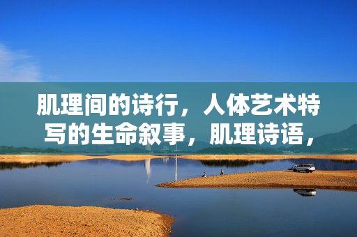 肌理间的诗行,人体艺术特写的生命叙事,肌理诗语,人体特写的生命叙事 肌理间的诗行,人体艺术特写的生命叙事,肌理诗语,人体特写的生命叙事