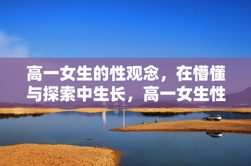 高一女生的性观念,在懵懂与探索中生长,高一女生性观念,懵懂探索中的生长 高一女生的性观念,在懵懂与探索中生长,高一女生性观念,懵懂探索中的生长
