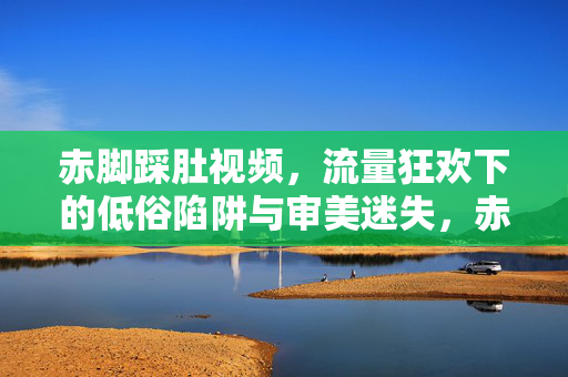 赤脚踩肚视频,流量狂欢下的低俗陷阱与审美迷失,赤脚踩肚视频,流量狂欢的低俗陷阱与审美迷失 赤脚踩肚视频,流量狂欢下的低俗陷阱与审美迷失,赤脚踩肚视频,流量狂欢的低俗陷阱与审美迷失