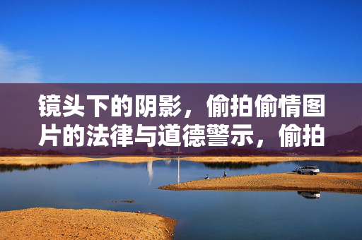 镜头下的阴影，偷拍偷情图片的法律与道德警示，偷拍偷情图片的法律与道德警示