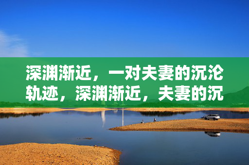 深渊渐近,一对夫妻的沉沦轨迹,深渊渐近,夫妻的沉沦轨迹 深渊渐近,一对夫妻的沉沦轨迹,深渊渐近,夫妻的沉沦轨迹