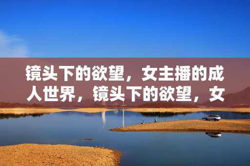 镜头下的欲望,女主播的成人世界,镜头下的欲望,女主播的成人世界 镜头下的欲望,女主播的成人世界,镜头下的欲望,女主播的成人世界