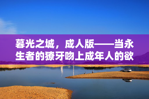 暮光之城,成人版——当永生者的獠牙吻上成年人的欲望,暮光之城,永生者的獠牙吻上成年人的欲望 暮光之城,成人版——当永生者的獠牙吻上成年人的欲望,暮光之城,永生者的獠牙吻上成年人的欲望