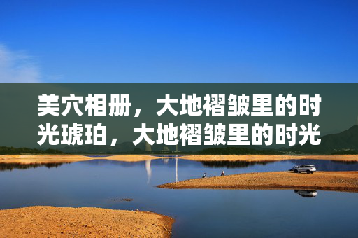 美穴相册,大地褶皱里的时光琥珀,大地褶皱里的时光琥珀 美穴相册,大地褶皱里的时光琥珀,大地褶皱里的时光琥珀