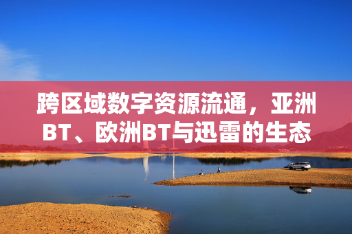 跨区域数字资源流通,亚洲BT、欧洲BT与迅雷的生态连接,亚洲BT、欧洲BT与迅雷的跨区域数字资源生态连接 跨区域数字资源流通,亚洲BT、欧洲BT与迅雷的生态连接,亚洲BT、欧洲BT与迅雷的跨区域数字资源生态连接