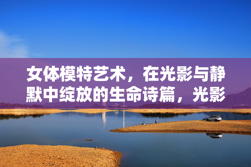 女体模特艺术,在光影与静默中绽放的生命诗篇,光影静默间,女体模特的生命诗篇 女体模特艺术,在光影与静默中绽放的生命诗篇,光影静默间,女体模特的生命诗篇