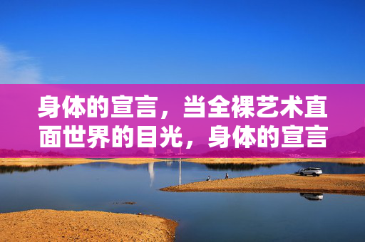 身体的宣言,当全裸艺术直面世界的目光,身体的宣言,全裸艺术直面世界目光 身体的宣言,当全裸艺术直面世界的目光,身体的宣言,全裸艺术直面世界目光